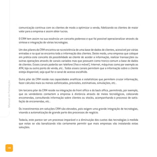 136
ManualdeFormação
comunicação contínua com os clientes de modo a optimizar a venda, fidelizando os clientes de maior
valor para a empresa e assim obter lucros.
O CRM tem assim na sua essência um conceito poderoso e que foi possível operacionalizar através da
síntese e integração de várias tecnologias.
Um dos pilares do CRM encontra-se na existência de uma base de dados de clientes, acessível por várias
entradas e na qual se encontra toda a informação dos clientes. Deste modo, uma empresa que coloque
em prática este conceito dá possibilidade ao cliente de aceder a informação, realizar transacções ou
outras operações através de canais variados mas que possuem como tronco comum a base de dados
de clientes. Esses canais poderão ser: telefone (fixo e móvel), Internet, máquinas como por exemplo as
ATM, loja ou outro ponto de venda, etc.. Todos esses canais permitem que a informação sobre o cliente
esteja disponível, seja qual for o canal de acesso escolhido.
Outro pilar do CRM reside nas capacidades analíticas e estatísticas que permitem cruzar informação,
fazer cálculos mais ou menos sofisticados, previsões, estimativas, simulações, etc..
Um terceiro pilar do CRM reside na integração do front office e do back office, permitindo, por exemplo,
que os vendedores contactem a empresa à distância através de meios tecnológicos, colocando
encomendas, consultando informação sobre clientes ou stocks, acompanhando o processo de satis-
fação de encomendas, etc..
Os investimentos em soluções CRM são elevados, pois exigem uma grande integração de tecnologias,
visando a automatização de grande parte dos processos de negócio.
Todavia, este parece ser um processo imparável e a diminuição dos custos das tecnologias à medida
que estas se vão banalizando irão certamente permitir que mais empresas vão instalando estas
soluções.
 