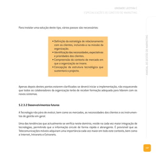 137
MANUALDEGESTÃODEMARKETING
UNIDADE LECTIVA C
ESPECIALIZAÇÕES DO CONCEITO DE MARKETING
Para instalar uma solução deste tipo, vários passos são necessários:
Apenas depois destes pontos estarem clarificados se deverá iniciar a implementação, não esquecendo
que todos os colaboradores da organização terão de receber formação adequada para lidarem com os
novos sistemas.
5.2.3.2 Desenvolvimentos futuros
A Tecnologia não pára de evoluir, bem como os mercados, as necessidades dos clientes e os instrumen-
tos de gestão em geral.
Uma das tendências que actualmente se verifica neste domínio, reside na cada vez maior integração de
tecnologias, permitindo que a informação circule de forma rápida e abrangente. É previsível que as
Telecomunicações móveis adquiram uma importância cada vez maior em todo este contexto, bem como
a Internet, Intranets e Extranets.
• Definição da estratégia de relacionamento
com os clientes, incluindo-a na missão da
organização.
• Identificaçãodasnecessidades,expectativas
e prioridades dos clientes.
• Compreensão do contexto de mercado em
que a organização se insere.
• Concepção da estrutura tecnológica que
sustentará o projecto.
 