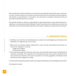 138
ManualdeFormação
Outra tendência já visível diz respeito ao incremento da automatização de processos, quer a nível inter-
no, quer a nível do contacto com os clientes, pois estes estão cada vez mais capazes de desencadearem
eles próprios os procedimentos e transacções, sem precisarem de qualquer intervenção directa por
parte dos fornecedores de bens e serviços.
Dois grandes desafios se colocam às organizações em geral relativamente a estes desenvolvimentos: a
segurança e a protecção/privacidade dos dados. Passos importantes já foram dados nesse sentido, mas
certamente novas dimensões desta problemática irão surgir, à medida que o desenvolvimento acontece.
3. COMPONENTE PRÁTICA
1. Estabeleça um conjunto de recomendações para a criação de uma embalagem para chocolate em pó
destinado a um segmento dos 3 aos 15 anos.
2. Refira quais os principais desafios relativamente a cada uma das características dos Serviços e a
forma de os ultrapassar no caso de:
A) Agência de Viagens
B) Consultório médico
3. Uma empresa portuguesa produz flores secas para várias utilizações (alimentação, aromatização de
ambientes, decoração, etc.) e gostaria de se internacionalizar para outros países, decidindo iniciar
esse processo por Espanha, como país mais próximo em termos geográficos. Identifique formas
alternativas de esse negócio ser iniciado.
4. SeessamesmaempresaquisessemontarumasoluçãodeCRM,quaisasrecomendaçõesquelhefaria?
Ver soluções em anexo.
 