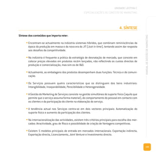4. SÍNTESE
Síntese dos conteúdos que importa reter:
• Encontram-se actualmente na indústria sistemas híbridos, que combinam reminiscências da
época da produção em massa e da nova era do JIT (Just in time), tentando assim dar resposta
aos desafios da competitividade.
• Na indústria é frequente a prática da estratégia de desnatação de mercado, que consiste em
colocar preços elevados em produtos recém lançados, não reflectindo os custos directos de
produção e comercialização, mas sim os de I&D.
• Actualmente, as embalagens dos produtos desempenham duas funções: Técnica e de comuni-
cação.
• Os Serviços possuem quatro características que os distinguem dos bens industriais:
Intangibilidade, Inseparabilidade, Perecibilidade e Heterogeneidade.
• A Gestão do Marketing de Serviços consiste na gestão simultânea do suporte físico (aquilo que
permite que o serviço assuma forma material), do comportamento do pessoal em contacto com
os clientes e da participação do cliente na elaboração do serviço.
• A tendência actual nos Serviços centra-se em dois vectores principais: Automatização do
suporte físico e aumento da participação dos clientes.
• Na internacionalização das actividades, existem três critérios principais para escolha dos mer-
cados: Atractividade, grau de Risco e possibilidade de criação de Vantagens competitivas.
• Existem 5 modelos principais de entrada em mercados internacionais: Exportação indirecta,
Exportação directa, Licenciamento, Joint Venture e Investimento directo.
139
MANUALDEGESTÃODEMARKETING
UNIDADE LECTIVA C
ESPECIALIZAÇÕES DO CONCEITO DE MARKETING
 