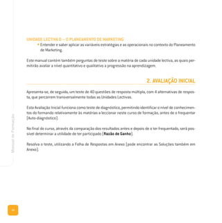 14
ManualdeFormação
UNIDADE LECTIVA D – O PLANEAMENTO DE MARKETING
• Entender e saber aplicar as variáveis estratégias e as operacionais no contexto do Planeamento
de Marketing.
Este manual contém também perguntas de teste sobre a matéria de cada unidade lectiva, as quais per-
mitirão avaliar a nível quantitativo e qualitativo a progressão na aprendizagem.
2. AVALIAÇÃO INICIAL
Apresenta-se, de seguida, um teste de 40 questões de resposta múltipla, com 4 alternativas de respos-
ta, que percorrem transversalmente todas as Unidades Lectivas.
Esta Avaliação Inicial funciona como teste de diagnóstico, permitindo identificar o nível de conhecimen-
tos do formando relativamente às matérias a leccionar neste curso de formação, antes de o frequentar
(Auto-diagnóstico).
No final do curso, através da comparação dos resultados antes e depois de o ter frequentado, será pos-
sível determinar a utilidade de ter participado (Razão de Ganho).
Resolva o teste, utilizando a Folha de Respostas em Anexo (pode encontrar as Soluções também em
Anexo).
 