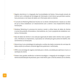 140
ManualdeFormação
• Negócio electrónico é a integração das funcionalidades de Venda e Comunicação através da
Internet com a utilização de tecnologias de Informação a nível interno que permitam automa-
tizar processos e criar bases de dados com informação sobre os clientes.
• O conceito de Marketing Relacional focaliza-se no cliente individualmente e baseia-se na ideia
de que se deve estabelecer um relacionamento com o cliente e não simplesmente efectuar
transacções.
• Database Marketing é o processo de construir, manter e utilizar bases de dados de clientes
e outras (de produtos, fornecedores, intermediários, etc.) com o propósito de estabelecer con-
tactos e transacções.
• Base de dados de clientes é uma colecção organizada de dados sobre clientes reais ou poten-
ciais, individuais ou empresariais, a qual possa ser utilizada para gerar pistas de trabalho, rela-
cionamentos ou transacções.
• Datamining é uma metodologia de exploração e análise dos dados constantes de uma base de
dados através de software contendo algoritmos poderosos e sofisticados.
• CRM é uma estratégia de negócio orientada para o cliente, concebida para optimizar o lucro e a
satisfação do cliente.
•Existem duas grandes tendências no domínio tecnológico: a integração de tecnologias e o incre-
mentodaautomatizaçãodeprocessos,queranívelinterno,queraníveldocontactocomosclientes.
 