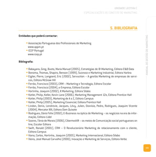 141
MANUALDEGESTÃODEMARKETING
5. BIBLIOGRAFIA
Entidades que poderá contactar:
• Associação Portuguesa dos Profissionais de Marketing
www.appm.pt
• ICEP Portugal
www.icep.pt
Bibliografia:
• Babayans, Greg, Busto, Maria Manuel (2005), Estratégias de @-Marketing, Editora E&B Data
• Bonoma, Thomas, Shapiro, Benson (1999), Sucesso e Marketing Industrial, Editora Harbra
• Eiglier, Pierre, Langeard, Eric (2002), Servuction – A gestão Marketing de empresas de servi-
ces, Editora McGraw Hill
• Ferrão, Francisco (2003), CRM – Marketing e Tecnologia, Editora Escolar
• Ferrão, Francisco (2004), e-Empresa, Editora Escolar
• Hortinha, Joaquim (2002), X Marketing, Editora Sílabo
• Kotler, Philip, Keller, Kevin Lane (2006), Marketing Management 12e, Editora Prentice Hall
• Kotler, Philip (2003), Marketing de A a Z, Editora Campus
• Kotler, Philip (2005), Marketing Essencial, Editora Prentice Hall
• Lindon, Denis, Lendrevie, Jacques, Lévy, Julien, Dionísio, Pedro, Rodrigues, Joaquim Vicente
(2004), Mercator XXI, Editora Dom Quixote
• Rodrigues, Dário Félix (2002), E-Business na óptica de Marketing – os negócios na era da infor-
mação, Editora Lidel
• Soares, Tânia de Morais (2006), Cibermedi@ – os meios de Comunicação social portugueses on
line, Escolar Editora
• Swift, Ronald (2001), CRM – O Revolucionário Marketing de relacionamento com o cliente,
Editora Campus
• Viana, Carlos, Hortinha, Joaquim (2005), Marketing Internacional, Editora Sílabo
• Vieira, José Manuel Carvalho (2000), Inovação e Marketing de Serviços, Editora Verbo
UNIDADE LECTIVA C
ESPECIALIZAÇÕES DO CONCEITO DE MARKETING
 