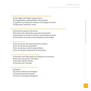 143
MANUALDEGESTÃODEMARKETING
4. A Gestão do Marketing de Serviços engloba três aspectos:
A) Front Office, back office e espaço neutro
B) Intangibilidade, Inseparabilidade e Perecibilidade
C) Suporte físico, Pessoal em contacto e Participação do cliente
D) Operacional, relacional e venda
5. Relativamente à Participação do cliente nos Serviços, a tendência actual é para:
A) O cliente ser passivo e dominante
B) O cliente estar alheado das regras de funcionamento
C) Automatizar os serviços e aumentar a participação do cliente
D) Automatizar os serviços e fazer desaparecer o front office
6. Um Serviço base é:
A) Um serviço que não requer pessoal em contacto
B) Um serviço que tem preço baixo
C) Um serviço que constitui a base da Oferta
D) Um serviço que é praticado de forma primária
7. Os serviços periféricos são úteis porque:
A) Permitem criar diferenciação em relação aos concorrentes
B) Permitem criar preços mais baixos
C) Permitem fidelizar clientes
D) Permitem abrir mercados
8. A internacionalização dos negócios é:
A) Exportar
B) Construir fábricas no estrangeiro
C) Contratar pessoal estrangeiro
D) Entrar em mercados estrangeiros
UNIDADE LECTIVA C
ESPECIALIZAÇÕES DO CONCEITO DE MARKETING
 