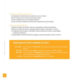 144
ManualdeFormação
9. No Marketing Relacional pretende-se:
A) Estabelecer relacionamentos duradouros com os clientes
B) Criar relações com o cliente através das vendas
C) Criar campanhas de Comunicação periódicas
D) Usar as bases de dados de clientes para campanhas de Comunicação
10. Os três pilares do CRM são:
A) Bases de dados de clientes, Internet e capacidades analíticas/estatísticas
B) Bases de dados de clientes, integração do front office e back office e Internet
C) Integração do front office e back office, Bases de dados de clientes e capacidades
analíticas/estatísticas
D) Capacidades analíticas/estatísticas, ligação a telecomunicações móveis e Internet
RESULTADO DO TESTE À UNIDADE LECTIVA C
80 a 100% – Oseuresultado foi Muito Bom. Está perfeitamente Apto para passar à Unidade
seguinte.
60 a 79% – O seu resultado foi Bom. Está Apto para passar à Unidade seguinte.
50 a 59% – O seu resultado foi Satisfatório. Está Apto para passar à Unidade seguinte
embora possa encontrar algumas dificuldades.
0 a 49% – O seu resultado foi Insuficiente. Volte a ler a Unidade.
RESULTADO DO TESTE À UNIDADE LECTIVA C
80 a 100% – Oseuresultado foi Muito Bom. Está perfeitamente Apto para passar à Unidade
seguinte.
60 a 79% – O seu resultado foi Bom. Está Apto para passar à Unidade seguinte.
50 a 59% – O seu resultado foi Satisfatório. Está Apto para passar à Unidade seguinte
embora possa encontrar algumas dificuldades.
0 a 49% – O seu resultado foi Insuficiente. Volte a ler a Unidade.
 