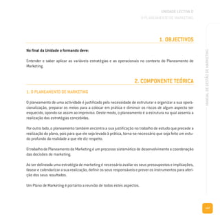 147
MANUALDEGESTÃODEMARKETING
1. OBJECTIVOS
No final da Unidade o formando deve:
Entender e saber aplicar as variáveis estratégias e as operacionais no contexto do Planeamento de
Marketing.
2. COMPONENTE TEÓRICA
1. O PLANEAMENTO DE MARKETING
O planeamento de uma actividade é justificado pela necessidade de estruturar e organizar a sua opera-
cionalização, preparar os meios para a colocar em prática e diminuir os riscos de algum aspecto ser
esquecido, opondo-se assim ao improviso. Deste modo, o planeamento é a estrutura na qual assenta a
realização das estratégias concebidas.
Por outro lado, o planeamento também encontra a sua justificação no trabalho de estudo que precede a
realização do plano, pois para que ele seja levado à prática, torna-se necessário que seja feito um estu-
do profundo da realidade a que ele diz respeito.
O trabalho de Planeamento de Marketing é um processo sistemático de desenvolvimento e coordenação
das decisões de marketing.
Ao ser delineada uma estratégia de marketing é necessário avaliar os seus pressupostos e implicações,
fasear e calendarizar a sua realização, definir os seus responsáveis e prever os instrumentos para aferi-
ção dos seus resultados.
Um Plano de Marketing é portanto a reunião de todos estes aspectos.
UNIDADE LECTIVA D
O PLANEAMENTO DE MARKETING
 