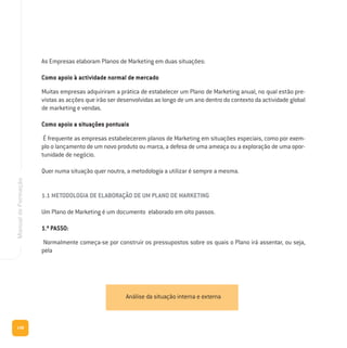 148
ManualdeFormação
As Empresas elaboram Planos de Marketing em duas situações:
Como apoio à actividade normal de mercado
Muitas empresas adquiriram a prática de estabelecer um Plano de Marketing anual, no qual estão pre-
vistas as acções que irão ser desenvolvidas ao longo de um ano dentro do contexto da actividade global
de marketing e vendas.
Como apoio a situações pontuais
É frequente as empresas estabelecerem planos de Marketing em situações especiais, como por exem-
plo o lançamento de um novo produto ou marca, a defesa de uma ameaça ou a exploração de uma opor-
tunidade de negócio.
Quer numa situação quer noutra, a metodologia a utilizar é sempre a mesma.
1.1 METODOLOGIA DE ELABORAÇÃO DE UM PLANO DE MARKETING
Um Plano de Marketing é um documento elaborado em oito passos.
1.º PASSO:
Normalmente começa-se por construir os pressupostos sobre os quais o Plano irá assentar, ou seja,
pela
Análise da situação interna e externa
 