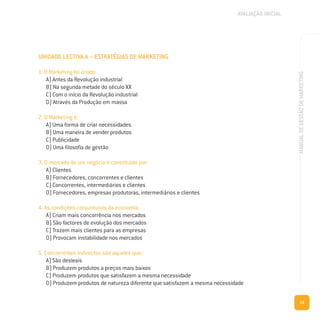 15
MANUALDEGESTÃODEMARKETING
UNIDADE LECTIVA A – ESTRATÉGIAS DE MARKETING
1. O Marketing foi criado:
A) Antes da Revolução industrial
B) Na segunda metade do século XX
C) Com o início da Revolução industrial
D) Através da Produção em massa
2. O Marketing é:
A) Uma forma de criar necessidades
B) Uma maneira de vender produtos
C) Publicidade
D) Uma filosofia de gestão
3. O mercado de um negócio é constituído por:
A) Clientes
B) Fornecedores, concorrentes e clientes
C) Concorrentes, intermediários e clientes
D) Fornecedores, empresas produtoras, intermediários e clientes
4. As condições conjunturais da economia:
A) Criam mais concorrência nos mercados
B) São factores de evolução dos mercados
C) Trazem mais clientes para as empresas
D) Provocam instabilidade nos mercados
5. Concorrentes indirectos são aqueles que:
A) São desleais
B) Produzem produtos a preços mais baixos
C) Produzem produtos que satisfazem a mesma necessidade
D) Produzem produtos de natureza diferente que satisfazem a mesma necessidade
AVALIAÇÃO INICIAL
 