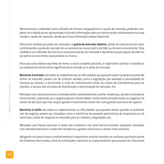 152
ManualdeFormação
Normalmente, o indicador mais utilizado em termos comparativos é a quota de mercado, podendo com-
pletar-seatabelaacimaapresentadaincluindoinformaçãosobreosconcorrentesrelativamenteàssuas
vendas e quota de mercado, desde que essa informação esteja disponível.
Uma outra medida que pode ser utilizada é a quota de mercado relativa, obtida em volume ou em valor,
confrontando a quota de mercado de um produto ou marca com a do líder ou de outro concorrente. Esta
medida é um indicador de estrutura concorrencial de um mercado e da distância que separa do líder ou
de outros concorrentes esse produto ou marca.
Para que esta análise seja feita de forma o mais completa possível, é importante verificar a existência
ou inexistência de barreiras significativas à entrada ou à saída do mercado.
Barreiras à entrada são todos os impedimentos ou dificuldades que possam existir quando se pretende
entrar no mercado; podem ser de carácter variado, como a legislação, por exemplo a necessidade de
licenças ou alvarás, a burocracia, o nível de investimento inicial, os custos de transferência para os
clientes, o acesso aos circuitos de distribuição, a estruturação do mercado, etc..
Mercados com baixas barreiras à entrada estão constantemente a sofrer mudanças, devido à entrada de
concorrentes, sobretudo se o negócio possuir atractividade. Estão nesta situação todos os negócios do
sector de Serviços que não exijam grande investimento inicial nem uma grande estrutura de suporte.
Barreiras à saída são todos os impedimentos ou dificuldades que possam existir quando se pretende
sair do negócio; podem ser situações como a existência de pesados patrimónios de maquinaria ou de
outro tipo, a falta de resposta no mercado para os clientes, a legislação, etc..
Mercados com fracas barreiras à saída são mutáveis e de certa forma instáveis, enquanto mercados
com elevadas barreiras à saída têm tendência a ganhar estrutura e a serem mais estáveis.
Alargando um pouco mais a análise externa é importante analisar também as variáveis que fazem parte
do ambiente mais amplo, como as instituições nacionais ou supranacionais que possam ser relevantes
 