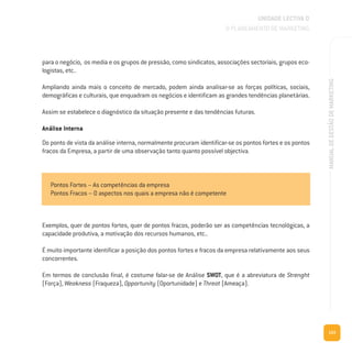 153
MANUALDEGESTÃODEMARKETING
para o negócio, os media e os grupos de pressão, como sindicatos, associações sectoriais, grupos eco-
logistas, etc..
Ampliando ainda mais o conceito de mercado, podem ainda analisar-se as forças políticas, sociais,
demográficas e culturais, que enquadram os negócios e identificam as grandes tendências planetárias.
Assim se estabelece o diagnóstico da situação presente e das tendências futuras.
Análise Interna
Do ponto de vista da análise interna, normalmente procuram identificar-se os pontos fortes e os pontos
fracos da Empresa, a partir de uma observação tanto quanto possível objectiva.
Exemplos, quer de pontos fortes, quer de pontos fracos, poderão ser as competências tecnológicas, a
capacidade produtiva, a motivação dos recursos humanos, etc..
É muito importante identificar a posição dos pontos fortes e fracos da empresa relativamente aos seus
concorrentes.
Em termos de conclusão final, é costume falar-se de Análise SWOT, que é a abreviatura de Strenght
(Força), Weakness (Fraqueza), Opportunity (Oportunidade) e Threat (Ameaça).
UNIDADE LECTIVA D
O PLANEAMENTO DE MARKETING
Pontos Fortes – As competências da empresa
Pontos Fracos – O aspectos nos quais a empresa não é competente
 