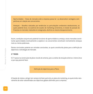 154
ManualdeFormação
Assim, condições conjunturais poderão funcionar de oportunidade ou ameaça, novos mercados consti-
tuirão oportunidades eventualmente a explorar e os concorrentes constituem normalmente ameaças
mais ou menos poderosas.
Destas conclusões poderão ser retiradas conclusões, as quais constituirão pistas para a definição de
objectivos e estratégias de mercado.
2.º PASSO:
O 2.º passo na construção do plano resulta do anterior, pois a análise da situação externa e interna leva
a que seja possível fazer
A fixação de metas a atingir tem sempre de fazer parte de um plano de marketing, as quais terão natu-
ralmente de estar subordinadas aos objectivos globais definidos para a empresa.
Oportunidades – Áreas de mercado onde a empresa possa ter ou desenvolver vantagens com-
petitivas em relação aos concorrentes.
Ameaças – Desafios colocados por tendências ou perturbações ambientais desfavoráveis, as
quais poderão levar, na ausência de acções de marketing correctoras, à erosão da posição da
Empresa no mercado, traduzida em estagnação, declínio ou mesmo desaparecimento.
Definição de objectivos para o Plano
 