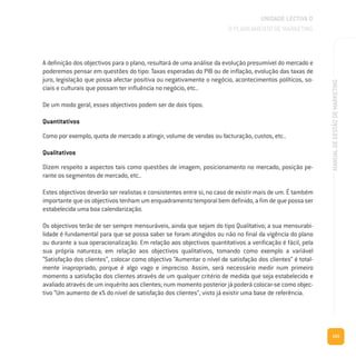155
MANUALDEGESTÃODEMARKETING
A definição dos objectivos para o plano, resultará de uma análise da evolução presumível do mercado e
poderemos pensar em questões do tipo: Taxas esperadas do PIB ou de inflação, evolução das taxas de
juro, legislação que possa afectar positiva ou negativamente o negócio, acontecimentos políticos, so-
ciais e culturais que possam ter influência no negócio, etc..
De um modo geral, esses objectivos podem ser de dois tipos:
Quantitativos
Como por exemplo, quota de mercado a atingir, volume de vendas ou facturação, custos, etc..
Qualitativos
Dizem respeito a aspectos tais como questões de imagem, posicionamento no mercado, posição pe-
rante os segmentos de mercado, etc..
Estes objectivos deverão ser realistas e consistentes entre si, no caso de existir mais de um. É também
importante que os objectivos tenham um enquadramento temporal bem definido, a fim de que possa ser
estabelecida uma boa calendarização.
Os objectivos terão de ser sempre mensuráveis, ainda que sejam do tipo Qualitativo; a sua mensurabi-
lidade é fundamental para que se possa saber se foram atingidos ou não no final da vigência do plano
ou durante a sua operacionalização. Em relação aos objectivos quantitativos a verificação é fácil, pela
sua própria natureza; em relação aos objectivos qualitativos, tomando como exemplo a variável
“Satisfação dos clientes”, colocar como objectivo “Aumentar o nível de satisfação dos clientes” é total-
mente inapropriado, porque é algo vago e impreciso. Assim, será necessário medir num primeiro
momento a satisfação dos clientes através de um qualquer critério de medida que seja estabelecido e
avaliado através de um inquérito aos clientes; num momento posterior já poderá colocar-se como objec-
tivo “Um aumento de x% do nível de satisfação dos clientes”, visto já existir uma base de referência.
UNIDADE LECTIVA D
O PLANEAMENTO DE MARKETING
 