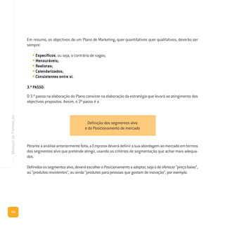 156
ManualdeFormação
Em resumo, os objectivos de um Plano de Marketing, quer quantitativos quer qualitativos, deverão ser
sempre:
• Específicos, ou seja, o contrário de vagos;
• Mensuráveis;
• Realistas;
• Calendarizados;
• Consistentes entre si.
3.º PASSO:
O 3.º passo na elaboração do Plano consiste na elaboração da estratégia que levará ao atingimento dos
objectivos propostos. Assim, o 3º passo é a
Perante a análise anteriormente feita, a Empresa deverá definir a sua abordagem ao mercado em termos
dos segmentos alvo que pretende atingir, usando os critérios de segmentação que achar mais adequa-
dos.
Definidosossegmentosalvo,deveráescolheroPosicionamentoaadoptar,sejaodeoferecer“preçobaixo”,
ou “produtos resistentes”, ou ainda “produtos para pessoas que gostam de inovação”, por exemplo.
Definição dos segmentos alvo
e do Posicionamento de mercado
 