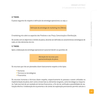 157
MANUALDEGESTÃODEMARKETING
O marketing mix cobre os aspectos dos Produtos e seu Preço, Comunicação e Distribuição.
De acordo com os objectivos e âmbito do plano, deverão ser definidas as características estratégicas de
cada um dos elementos do mix.
5.º PASSO:
Após a elaboração da estratégia operacional é possível decidir as questões de
Os recursos que irão ser planeados dizem basicamente respeito a três tipos:
• Humanos
• Técnicos ou tecnológicos
• Financeiros
Os recursos humanos e técnicos dizem respeito, respectivamente às pessoas a serem utilizadas na
implementação do plano, bem como o know how ou elementos tangíveis, como tecnologia ou maquina-
ria. Tudo isso terá de ser avaliado em termos financeiros, a fim de ser verificada a possibilidade de rea-
lização efectiva. A elaboração de orçamentos e de contas de exploração previsionais permite calcular o
UNIDADE LECTIVA D
O PLANEAMENTO DE MARKETING
Definição da estratégia de marketing mix (Oferta).
Afectação de recursos para
operacionalização do plano.
4.º PASSO:
O passo seguinte diz respeito à definição da estratégia operacional, ou seja, a
 