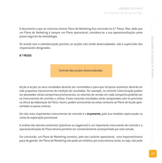 159
MANUALDEGESTÃODEMARKETING
O documento a que se costuma chamar Plano de Marketing fica concluído no 6.º Passo. Mas, dado que
um Plano de Marketing é sempre um Plano operacional, considera-se a sua operacionalização como
passo seguinte da metodologia.
De acordo com a calendarização prevista, as acções irão sendo desencadeadas, sob a supervisão dos
responsáveis designados.
8.º PASSO:
UNIDADE LECTIVA D
O PLANEAMENTO DE MARKETING
Acção a acção, os seus resultados deverão ser controlados e para que tal possa acontecer deverão ter
sido propostos mecanismos de medição de resultados. Por exemplo, na vertente Comunicação podem
ser planeadas várias campanhas promocionais; os volumes de vendas em cada campanha poderão ser
os instrumentos de controlo a utilizar. Esses mesmos resultados serão comparados com os previstos
na altura da elaboração do Plano. Assim, podem acrescentar-se estas variáveis ao Plano de Acção apre-
sentado no passo anterior.
Um dos mais importantes instrumentos de controlo é o orçamento, pela sua imediata repercussão na
conta de exploração previsional.
A análise dos desvios existentes (positivos ou negativos) é um importante instrumento de controlo e a
operacionalização do Plano deverá portanto ser constantemente acompanhada por este estudo.
Em conclusão, um Plano de Marketing constitui, pelo seu carácter operacional, uma importantíssima
peça de gestão. Um Plano de Marketing não pode ser estático, por essa mesma razão, ou seja, não pode
Controlo das acções desencadeadas.
 