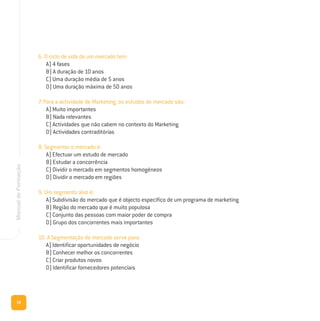 16
ManualdeFormação
6. O ciclo de vida de um mercado tem:
A) 4 fases
B) A duração de 10 anos
C) Uma duração média de 5 anos
D) Uma duração máxima de 50 anos
7. Para a actividade de Marketing, os estudos de mercado são:
A) Muito importantes
B) Nada relevantes
C) Actividades que não cabem no contexto do Marketing
D) Actividades contraditórias
8. Segmentar o mercado é:
A) Efectuar um estudo de mercado
B) Estudar a concorrência
C) Dividir o mercado em segmentos homogéneos
D) Dividir o mercado em regiões
9. Um segmento alvo é:
A) Subdivisão do mercado que é objecto específico de um programa de marketing
B) Região do mercado que é muito populosa
C) Conjunto das pessoas com maior poder de compra
D) Grupo dos concorrentes mais importantes
10. A Segmentação de mercado serve para:
A) Identificar oportunidades de negócio
B) Conhecer melhor os concorrentes
C) Criar produtos novos
D) Identificar fornecedores potenciais
 