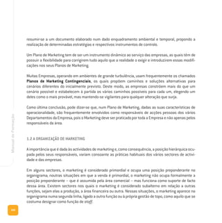 160
ManualdeFormação
resumir-se a um documento elaborado num dado enquadramento ambiental e temporal, propondo a
realização de determinadas estratégias e respectivos instrumentos de controlo.
Um Plano de Marketing tem de ser um instrumento dinâmico ao serviço das empresas, as quais têm de
possuir a flexibilidade para corrigirem tudo aquilo que a realidade o exigir e introduzirem essas modifi-
cações nos seus Planos de Marketing.
Muitas Empresas, operando em ambientes de grande turbulência, usam frequentemente os chamados
Planos de Marketing Contingenciais, os quais propõem caminhos e soluções alternativas para
cenários diferentes do inicialmente previsto. Deste modo, as empresas constróem mais do que um
cenário possível e estabelecem à partida os vários caminhos possíveis para cada um, elegendo um
deles como o mais provável, mas mantendo-se vigilantes para qualquer alteração que surja.
Como última conclusão, pode dizer-se que, num Plano de Marketing, dadas as suas características de
operacionalidade, são frequentemente envolvidos como responsáveis de acções pessoas dos vários
Departamentos da Empresa, pois o Marketing deve ser praticado por toda a Empresa e não apenas pelos
responsáveis da área.
1.2 A ORGANIZAÇÃO DE MARKETING
A importância que é dada às actividades de marketing e, como consequência, a posição hierárquica ocu-
pada pelos seus responsáveis, variam consoante as práticas habituais dos vários sectores de activi-
dade e das empresas.
Em alguns sectores, o marketing é considerado primordial e ocupa uma posição preponderante no
organigrama; noutras situações em que a venda é primordial, o marketing não ocupa formalmente a
posição preponderante – que é assumida pela área comercial – mas funciona como suporte de facto
dessa área. Existem sectores nos quais o marketing é considerado subalterno em relação a outras
funções, sejam elas a produção, a área financeira ou outra. Nessas situações, o marketing aparece no
organigrama numa segunda linha, ligado a outra função ou à própria gestão de topo, como aquilo que se
costuma designar como função de staff.
 