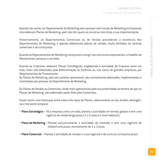 161
MANUALDEGESTÃODEMARKETING
Quando não existe um Departamento de Marketing nem pessoas com função de Marketing as Empresas
não elaboram Planos de Marketing, pois não têm quem os construa nem dirija a sua implementação.
Historicamente, os Departamentos Comerciais ou de Vendas precederam a existência dos
Departamentos de Marketing, e apenas elaboravam planos de vendas, muito limitados às tácticas
comerciais e ao curto prazo.
Quando os Departamentos de Marketing começaram a surgir nas estruturas empresariais, o trabalho de
Planeamento começou a ser feito.
Quando as Empresas elaboram Planos Estratégicos, englobando a actividade da Empresa como um
todo, estes são elaborados pela Administração ou Gerência ou, nos casos de grandes empresas, por
Departamentos de Planeamento.
Os Planos de Marketing, pelo seu carácter operacional, são normalmente elaborados, implementados e
controlados por pessoas do Departamento de Marketing.
Os Planos de Vendas ou Comerciais, ainda mais operacionais pela sua proximidade ao terreno do que os
Planos de Marketing, são elaborados pelas Direcções Comerciais.
Existe assim uma hierarquia entre estes três tipos de Planos, relativamente ao seu âmbito, abrangên-
cia e horizonte temporal:
• Plano Estratégico – Vê a empresa como um todo, planeia a actividade em termos globais e tem uma
vigência de médio/longo prazo (3 a 5 anos é o mais habitual);
• Plano de Marketing – Planeia exclusivamente a actividade de mercado e tem uma vigência de
médio/curto prazo, normalmente de 1 a 3 anos;
• Plano Comercial – Planeia a actividade de vendas e a sua vigência é de curto ou curtíssimo prazo.
UNIDADE LECTIVA D
O PLANEAMENTO DE MARKETING
 