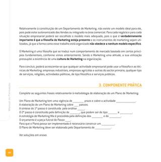 162
ManualdeFormação
Relativamente à constituição de um Departamento de Marketing, não existe um modelo ideal para ele,
poispodeestarautonomizadodasVendasouintegradonaáreacomercial.Paracadanegócioeparacada
situação empresarial poderá ser escolhido o modelo mais adequado, pois o que é verdadeiramente
importante é que a filosofia de Marketing esteja presente e os instrumentos de marketing sejam uti-
lizados, já que a forma como esse trabalho está organizado não obedece a nenhum modelo específico.
O Marketing é uma filosofia que se traduz num comportamento de mercado baseado em certos princí-
pios fundamentais, conforme vimos anteriormente. Sendo o Marketing uma atitude, a sua utilização
pressupõe a existência de uma cultura de Marketing na organização.
Para concluir, poderá acrescentar-se que qualquer actividade empresarial pode usar a filosofia e as téc-
nicas de Marketing: empresas industriais, empresas agrícolas e outras do sector primário, qualquer tipo
de serviços, religiões, actividades políticas, de tipo filosófico e serviços públicos.
3. COMPONENTE PRÁTICA
Complete as seguintes frases relativamente à metodologia de elaboração de um Plano de Marketing:
Um Plano de Marketing tem uma vigência de _________________ prazo e cobre a actividade ______________________________.
A elaboração de um Plano de Marketing cobre _______ passos.
A síntese do 1º passo é constituída pela análise ___________.
O 2º passo é constituído pela definição de _______________, que podem ser de tipo ______________ e ___________________.
A estratégia de Marketing Mix é precedida pela definição dos _________________ e do __________________.
O orçamento é a peça fulcral do Passo ________.
Para que o Plano possa ser implementado é necessário construir um ____________________.
O Plano de Marketing deve ser elaborado pelo Departamento de ________________________.
Ver soluções em anexo.
 