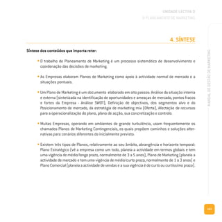 163
MANUALDEGESTÃODEMARKETING
4. SÍNTESE
Síntese dos conteúdos que importa reter:
• O trabalho de Planeamento de Marketing é um processo sistemático de desenvolvimento e
coordenação das decisões de marketing.
• As Empresas elaboram Planos de Marketing como apoio à actividade normal de mercado e a
situações pontuais.
• Um Plano de Marketing é um documento elaborado em oito passos: Análise da situação interna
e externa (sintetizada na identificação de oportunidades e ameaças de mercado, pontos fracos
e fortes da Empresa - Análise SWOT), Definição de objectivos, dos segmentos alvo e do
Posicionamento de mercado, da estratégia de marketing mix (Oferta), Afectação de recursos
para a operacionalização do plano, plano de acção, sua concretização e controlo.
• Muitas Empresas, operando em ambientes de grande turbulência, usam frequentemente os
chamados Planos de Marketing Contingenciais, os quais propõem caminhos e soluções alter-
nativas para cenários diferentes do inicialmente previsto.
• Existem três tipos de Planos, relativamente ao seu âmbito, abrangência e horizonte temporal:
Plano Estratégico (vê a empresa como um todo, planeia a actividade em termos globais e tem
uma vigência de médio/longo prazo, normalmente de 3 a 5 anos), Plano de Marketing (planeia a
actividade de mercado e tem uma vigência de médio/curto prazo, normalmente de 1 a 3 anos) e
PlanoComercial(planeiaaactividadedevendaseasuavigênciaédecurtooucurtíssimoprazo).
UNIDADE LECTIVA D
O PLANEAMENTO DE MARKETING
 