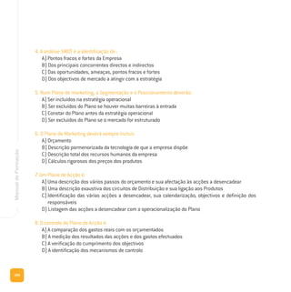 166
ManualdeFormação
4. A análise SWOT é a identificação de :
A) Pontos fracos e fortes da Empresa
B) Dos principais concorrentes directos e indirectos
C) Das oportunidades, ameaças, pontos fracos e fortes
D) Dos objectivos de mercado a atingir com a estratégia
5. Num Plano de marketing, a Segmentação e o Posicionamento deverão:
A) Ser incluídos na estratégia operacional
B) Ser excluídos do Plano se houver muitas barreiras à entrada
C) Constar do Plano antes da estratégia operacional
D) Ser excluídos do Plano se o mercado for estruturado
6. O Plano de Marketing deverá sempre incluir:
A) Orçamento
B) Descrição pormenorizada da tecnologia de que a empresa dispõe
C) Descrição total dos recursos humanos da empresa
D) Cálculos rigorosos dos preços dos produtos
7. Um Plano de Acção é:
A) Uma descrição dos vários passos do orçamento e sua afectação às acções a desencadear
B) Uma descrição exaustiva dos circuitos de Distribuição e sua ligação aos Produtos
C) Identificação das várias acções a desencadear, sua calendarização, objectivos e definição dos
responsáveis
D) Listagem das acções a desencadear com a operacionalização do Plano
8. O controlo do Plano de Acção é:
A) A comparação dos gastos reais com os orçamentados
B) A medição dos resultados das acções e dos gastos efectuados
C) A verificação do cumprimento dos objectivos
D) A identificação dos mecanismos de controlo
 