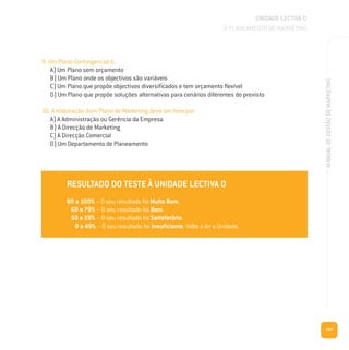 167
MANUALDEGESTÃODEMARKETING
9. Um Plano Contingencial é:
A) Um Plano sem orçamento
B) Um Plano onde os objectivos são variáveis
C) Um Plano que propõe objectivos diversificados e tem orçamento flexível
D) Um Plano que propõe soluções alternativas para cenários diferentes do previsto
10. A elaboração dum Plano de Marketing deve ser feita por:
A) A Administração ou Gerência da Empresa
B) A Direcção de Marketing
C) A Direcção Comercial
D) Um Departamento de Planeamento
RESULTADO DO TESTE À UNIDADE LECTIVA D
80 a 100% – O seu resultado foi Muito Bom.
60 a 79% – O seu resultado foi Bom.
50 a 59% – O seu resultado foi Satisfatório.
0 a 49% – O seu resultado foi Insuficiente. Volte a ler a Unidade.
UNIDADE LECTIVA D
O PLANEAMENTO DE MARKETING
 