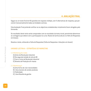168
ManualdeFormação
4. AVALIAÇÃO FINAL
Segue-se um teste final de 40 questões de resposta múltipla, com 4 alternativas de resposta, que per-
correm transversalmente todas as Unidades Lectivas.
Esta Avaliação Final pretende verificar se os objectivos estabelecidos inicialmente foram atingidos pelo
formando.
Os resultados deste teste serão comparados com os resultados do teste inicial, permitindo determinar
as vantagens que obteve com a participação no curso: Razão de Ganho (cálculo na Folha de Respostas
em Anexo).
Resolva o teste, utilizando a Folha de Respostas (Folha de Respostas e Soluções em Anexo).
UNIDADE LECTIVA A – ESTRATÉGIAS DE MARKETING
1. O Marketing foi criado:
A) Antes da Revolução industrial
B) Na segunda metade do século XX
C) Com o início da Revolução industrial
D) Através da Produção em massa
2. O Marketing é:
A) Uma forma de criar necessidades
B) Uma maneira de vender produtos
C) Publicidade
D) Uma filosofia de gestão
 