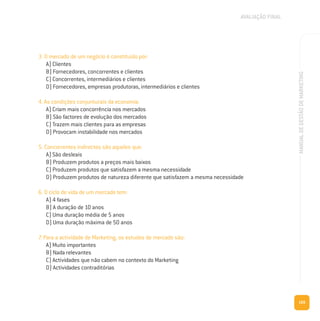 169
MANUALDEGESTÃODEMARKETING
3. O mercado de um negócio é constituído por:
A) Clientes
B) Fornecedores, concorrentes e clientes
C) Concorrentes, intermediários e clientes
D) Fornecedores, empresas produtoras, intermediários e clientes
4. As condições conjunturais da economia:
A) Criam mais concorrência nos mercados
B) São factores de evolução dos mercados
C) Trazem mais clientes para as empresas
D) Provocam instabilidade nos mercados
5. Concorrentes indirectos são aqueles que:
A) São desleais
B) Produzem produtos a preços mais baixos
C) Produzem produtos que satisfazem a mesma necessidade
D) Produzem produtos de natureza diferente que satisfazem a mesma necessidade
6. O ciclo de vida de um mercado tem:
A) 4 fases
B) A duração de 10 anos
C) Uma duração média de 5 anos
D) Uma duração máxima de 50 anos
7. Para a actividade de Marketing, os estudos de mercado são:
A) Muito importantes
B) Nada relevantes
C) Actividades que não cabem no contexto do Marketing
D) Actividades contraditórias
AVALIAÇÃO FINAL
 