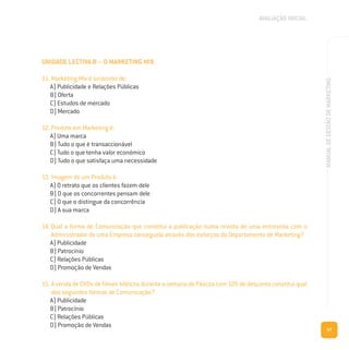 17
MANUALDEGESTÃODEMARKETING
UNIDADE LECTIVA B – O MARKETING MIX
11. Marketing Mix é sinónimo de:
A) Publicidade e Relações Públicas
B) Oferta
C) Estudos de mercado
D) Mercado
12. Produto em Marketing é:
A) Uma marca
B) Tudo o que é transaccionável
C) Tudo o que tenha valor económico
D) Tudo o que satisfaça uma necessidade
13. Imagem de um Produto é:
A) O retrato que os clientes fazem dele
B) O que os concorrentes pensam dele
C) O que o distingue da concorrência
D) A sua marca
14. Qual a forma de Comunicação que constitui a publicação numa revista de uma entrevista com o
Administrador de uma Empresa conseguida através dos esforços do Departamento de Marketing?
A) Publicidade
B) Patrocínio
C) Relações Públicas
D) Promoção de Vendas
15. A venda de DVDs de filmes bíblicos durante a semana da Páscoa com 10% de desconto constitui qual
das seguintes formas de Comunicação?
A) Publicidade
B) Patrocínio
C) Relações Públicas
D) Promoção de Vendas
AVALIAÇÃO INICIAL
 
