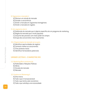 170
ManualdeFormação
8. Segmentar o mercado é:
A) Efectuar um estudo de mercado
B) Estudar a concorrência
C) Dividir o mercado em segmentos homogéneos
D) Dividir o mercado em regiões
9. Um segmento alvo é:
A) Subdivisão do mercado que é objecto específico de um programa de marketing
B) Região do mercado que é muito populosa
C) Conjunto das pessoas com maior poder de compra
D) Grupo dos concorrentes mais importantes
10. A Segmentação de mercado serve para:
A) Identificar oportunidades de negócio
B) Conhecer melhor os concorrentes
C) Criar produtos novos
D) Identificar fornecedores potenciais
UNIDADE LECTIVA B – O MARKETING MIX
11. Marketing Mix é sinónimo de:
A) Publicidade e Relações Públicas
B) Oferta
C) Estudos de mercado
D) Mercado
12. Produto em Marketing é:
A) Uma marca
B) Tudo o que é transaccionável
C) Tudo o que tenha valor económico
D) Tudo o que satisfaça uma necessidade
 