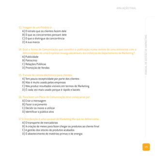 171
MANUALDEGESTÃODEMARKETING
13. Imagem de um Produto é:
A) O retrato que os clientes fazem dele
B) O que os concorrentes pensam dele
C) O que o distingue da concorrência
D) A sua marca
14. Qual a forma de Comunicação que constitui a publicação numa revista de uma entrevista com o
Administrador de uma Empresa conseguida através dos esforços do Departamento de Marketing?
A) Publicidade
B) Patrocínio
C) Relações Públicas
D) Promoção de Vendas
15. O envio de correio electrónico para clientes:
A) Tem pouca receptividade por parte dos clientes
B) Não é muito usado pelas empresas
C) Não produz resultados visíveis em termos de Marketing
D) É cada vez mais usado porque é rápido e barato
16. Para fazer um Plano de Comunicação deve começar-se por:
A) Criar a mensagem
B) Fazer o orçamento
C) Decidir os meios a utilizar
D) Identificar o público-alvo
17. A Distribuição é uma variável do Marketing Mix que se define como:
A) O transporte de mercadorias
B) A criação de meios para fazer chegar os produtos ao cliente final
C) A gestão dos stocks de produtos acabados
D) O abastecimento de matérias-primas e de energia
AVALIAÇÃO FINAL
 