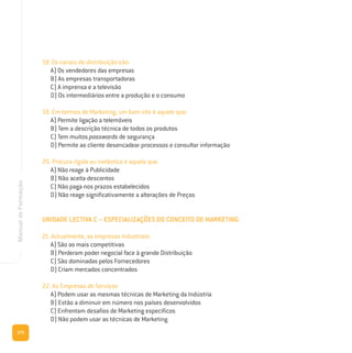 172
ManualdeFormação
18. Os canais de distribuição são:
A) Os vendedores das empresas
B) As empresas transportadoras
C) A imprensa e a televisão
D) Os intermediários entre a produção e o consumo
19. Em termos de Marketing, um bom site é aquele que:
A) Permite ligação a telemóveis
B) Tem a descrição técnica de todos os produtos
C) Tem muitos passwords de segurança
D) Permite ao cliente desencadear processos e consultar informação
20. Procura rígida ou inelástica é aquela que:
A) Não reage à Publicidade
B) Não aceita descontos
C) Não paga nos prazos estabelecidos
D) Não reage significativamente a alterações de Preços
UNIDADE LECTIVA C – ESPECIALIZAÇÕES DO CONCEITO DE MARKETING
21. Actualmente, as empresas industriais:
A) São as mais competitivas
B) Perderam poder negocial face à grande Distribuição
C) São dominadas pelos Fornecedores
D) Criam mercados concentrados
22. As Empresas de Serviços
A) Podem usar as mesmas técnicas de Marketing da Indústria
B) Estão a diminuir em número nos países desenvolvidos
C) Enfrentam desafios de Marketing específicos
D) Não podem usar as técnicas de Marketing
 
