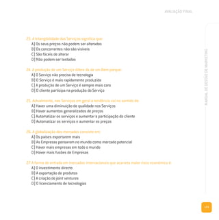 173
MANUALDEGESTÃODEMARKETING
23. A Intangibilidade dos Serviços significa que:
A) Os seus preços não podem ser alterados
B) Os concorrentes não são visíveis
C) São fáceis de alterar
D) Não podem ser testados
24. A produção de um Serviço difere da de um Bem porque:
A) O Serviço não precisa de tecnologia
B) O Serviço é mais rapidamente produzido
C) A produção de um Serviço é sempre mais cara
D) O cliente participa na produção do Serviço
25. Actualmente, nos Serviços em geral a tendência vai no sentido de:
A) Haver uma diminuição de qualidade nos Serviços
B) Haver aumentos generalizados de preços
C) Automatizar os serviços e aumentar a participação do cliente
D) Automatizar os serviços e aumentar os preços
26. A globalização dos mercados consiste em:
A) Os países exportarem mais
B) As Empresas pensarem no mundo como mercado potencial
C) Haver mais empresas em todo o mundo
D) Haver mais fusões de Empresas
27. A forma de entrada em mercados internacionais que acarreta maior risco económico é:
A) O investimento directo
B) A exportação de produtos
C) A criação de joint ventures
D) O licenciamento de tecnologias
AVALIAÇÃO FINAL
 