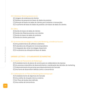 174
ManualdeFormação
28. O Database Marketing baseia-se em:
A) Listagens de endereços de clientes
B) Software de pesquisa em bases de dados de produtos
C) Utilização de bases de dados de clientes para contactos e transacções
D) Cruzamento de bases de dados de produtos com bases de dados de clientes
29. CRM é:
A) Gestão de bases de dados de clientes
B) Gestão dos Relacionamentos com clientes
C) Gestão de bases de dados de produtos
D) Gestão de clientes potenciais
30. Em termos das tecnologias a utilizar pelo Marketing, a tendência futura é:
A) Uma predominância de software estatístico
B) O abandono da utilização de microcomputadores
C) A integração das várias tecnologias disponíveis
D) O incremento da utilização de bases de dados
UNIDADE LECTIVA D – O PLANEAMENTO DE MARKETING
31. O trabalho de Planeamento de Marketing é:
A) O estabelecimento de planos de carreira para os colaboradores da empresa
B) Um processo sistemático de desenvolvimento e coordenação das decisões de marketing
C) O desenvolvimento de parcerias para desenvolvimento de mercado
D) Uma forma de desenvolver defesas contra a concorrência
32. A elaboração de um Plano de Marketing deve começar por:
A) O estabelecimento de objectivos de mercado
B) Uma análise da situação interna e externa
C) Um Plano de Acções bem definido
D) Uma análise da concorrência
 