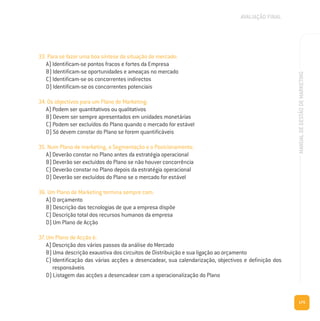 175
MANUALDEGESTÃODEMARKETING
33. Para se fazer uma boa síntese da situação de mercado:
A) Identificam-se pontos fracos e fortes da Empresa
B) Identificam-se oportunidades e ameaças no mercado
C) Identificam-se os concorrentes indirectos
D) Identificam-se os concorrentes potenciais
34. Os objectivos para um Plano de Marketing:
A) Podem ser quantitativos ou qualitativos
B) Devem ser sempre apresentados em unidades monetárias
C) Podem ser excluídos do Plano quando o mercado for estável
D) Só devem constar do Plano se forem quantificáveis
35. Num Plano de marketing, a Segmentação e o Posicionamento:
A) Deverão constar no Plano antes da estratégia operacional
B) Deverão ser excluídos do Plano se não houver concorrência
C) Deverão constar no Plano depois da estratégia operacional
D) Deverão ser excluídos do Plano se o mercado for estável
36. Um Plano de Marketing termina sempre com:
A) O orçamento
B) Descrição das tecnologias de que a empresa dispõe
C) Descrição total dos recursos humanos da empresa
D) Um Plano de Acção
37. Um Plano de Acção é:
A) Descrição dos vários passos da análise do Mercado
B) Uma descrição exaustiva dos circuitos de Distribuição e sua ligação ao orçamento
C) Identificação das várias acções a desencadear, sua calendarização, objectivos e definição dos
responsáveis
D) Listagem das acções a desencadear com a operacionalização do Plano
AVALIAÇÃO FINAL
 