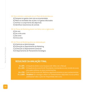176
ManualdeFormação
38. Para controlar a realização de um Plano de Acção deve-se:
A) Comparar os gastos reais com os orçamentados
B) Medir os resultados das acções e os gastos efectuados
C) Verificar o cumprimento dos objectivos
D) Identificar mecanismos de controlo
39. Os Planos de Marketing devem ser feitos com a vigência de:
A) Um ano
B) Um a três anos
C) Dez anos
D) Cinco anos
40. Um Plano de Marketing deve ser elaborado por:
A) A Gerência ou Administração
B) A Direcção ou Departamento de Marketing
C) A Direcção ou Departamento Comercial
D) O Departamento de Planeamento Estratégico
RESULTADO DA AVALIAÇÃO FINAL
0 a 20% – A frequência deste curso foi pouco útil. Volte a ler o Manual.
21 a 40% – A frequência do curso foi útil. No entanto, recomenda-se uma revisão do curso
pois pode melhorar os seus conhecimentos.
41 a 70% – Este curso foi muito útil. Melhorou significativamente os seus conhecimentos.
71 a 100% – Parabéns! Se conseguir utilizar os conhecimentos adquiridos na sua prática
profissional valeu a pena ter frequentado este curso.
 