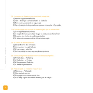18
ManualdeFormação
16. Em termos de Marketing, um bom site é aquele que:
A) Permite ligação a telemóveis
B) Tem a descrição técnica de todos os produtos
C) Tem muitos passwords de segurança
D) Permite ao cliente desencadear processos e consultar informação
17. A Distribuição é uma variável do Marketing Mix que se define como:
A) O transporte de mercadorias
B) A criação de meios para fazer chegar os produtos ao cliente final
C) A gestão dos stocks de produtos acabados
D) O abastecimento de matérias primas e de energia
18. Os canais de distribuição são:
A) Os vendedores das empresas
B) As empresas transportadoras
C) A imprensa e a televisão
D) Os intermediários entre a produção e o consumo
19. O cálculo de preços deve associar duas áreas da empresa:
A) A Produção e o Marketing
B) A Produção e as Vendas
C) A Financeira e o Marketing
D) O Marketing e as Vendas
20. Procura rígida ou inelástica é aquela que:
A) Não reage à Publicidade
B) Não aceita descontos
C) Não paga nos prazos estabelecidos
D) Não reage significativamente a alterações de Preços
 