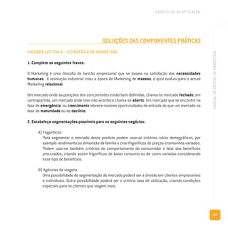 183
MANUALDEGESTÃODEMARKETING
SOLUÇÕES DAS COMPONENTES PRÁTICAS
UNIDADE LECTIVA A – ESTRATÉGIA DE MARKETING
1. Complete as seguintes frases:
O Marketing é uma filosofia de Gestão empresarial que se baseia na satisfação das necessidades
humanas. A revolução industrial criou a época do Marketing de massas, o qual evoluiu para o actual
Marketing relacional.
Um mercado onde as posições dos concorrentes estão bem definidas, chama-se mercado fechado; em
contrapartida, um mercado onde isso não acontece chama-se aberto. Um mercado que se encontre na
fase de emergência ou crescimento oferece maiores oportunidades de entrada do que um mercado na
fase de maturidade ou de declínio.
2. Estabeleça segmentações possíveis para os seguintes negócios:
A) Frigoríficos
Para segmentar o mercado deste produto podem usar-se critérios sócio demográficos, por
exemplo rendimento ou dimensão da família e criar frigoríficos de preços e tamanhos variados.
Podem usar-se também critérios de comportamento do consumidor e falar dos benefícios
procurados, criando assim frigoríficos de baixo consumo ou de cores variadas considerando
esse tipo de benefícios.
B) Agências de viagens
Uma possibilidade de segmentação de mercado poderá ser a divisão em clientes empresariais
e individuais. Outra possibilidade poderá ser o critério taxa de utilização, criando condições
especiais para os clientes que viagem mais.
EXERCÍCIOS DE APLICAÇÃO
 