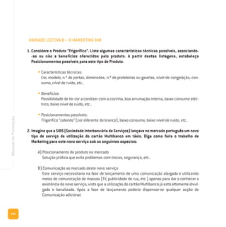 184
ManualdeFormação
UNIDADE LECTIVA B – O MARKETING MIX
1. Considere o Produto “Frigorífico”. Liste algumas características técnicas possíveis, associando-
-as ou não a benefícios oferecidos pelo produto. A partir destas listagens, estabeleça
Posicionamentos possíveis para este tipo de Produto.
• Características técnicas:
Cor, modelo, n.º de portas, dimensões, n.º de prateleiras ou gavetas, nível de congelação, con-
sumo, nível de ruído, etc..
• Benefícios:
Possibilidade de ter cor a condizer com a cozinha, boa arrumação interna, baixo consumo eléc-
trico, baixo nível de ruído, etc..
• Posicionamentos possíveis:
Frigorífico “colorido” (cor diferente do branco), baixo consumo, baixo nível de ruído, etc..
2. Imagine que a SIBS (Sociedade Interbancária de Serviços) lançava no mercado português um novo
tipo de serviço de utilização do cartão Multibanco em táxis. Diga como faria o trabalho de
Marketing para este novo serviço sob os seguintes aspectos:
A) Posicionamento do produto no mercado
Solução prática que evita problemas com trocos, segurança, etc..
B) Comunicação ao mercado deste novo serviço
Este serviço necessitaria na fase de lançamento de uma comunicação alargada e utilizando
meios de comunicação de massas (TV, publicidade de rua, etc.) apenas para dar a conhecer a
existência do novo serviço, visto que a utilização do cartão Multibanco já está altamente divul-
gada e banalizada. Após a fase de lançamento poderia dispensar-se qualquer acção de
Comunicação adicional.
 
