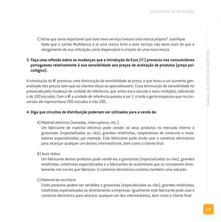 185
MANUALDEGESTÃODEMARKETING
C) Acha que seria importante que este novo serviço tivesse uma marca própria? Justifique.
Dado que o cartão Multibanco é já uma marca forte e este serviço não seria mais do que o
alargamento da sua utilização, seria dispensável a criação de uma nova marca.
3. Faça uma reflexão sobre as mudanças que a introdução do Euro (€) provocou nos consumidores
portugueses relativamente à sua sensibilidade aos preços de aceitação de produtos (preço psi-
cológico).
A introdução do € provocou uma diminuição da sensibilidade ao preço, o que levou a um aumento gen-
eralizado dos preços sem que os clientes disso se apercebessem. Essa diminuição de sensibilidade foi
provocado pela mudança de unidade de referência, que antes era o escudo e seus múltiplos, sobretudo
o de 100 escudos. Com o € a unidade de referência passou a ser 1 e toda a gente esqueceu que na con-
versão ele representava 200 escudos e não 100...
4. Diga que circuitos de distribuição poderiam ser utilizados para a venda de:
A) Material eléctrico (tomadas, interruptores, etc.)
Um fabricante de material eléctrico pode vender os seus produtos no mercado interno a
grossistas (especializados ou não), grandes retalhistas, cooperativas de consumo e insta-
ladores especializados, por exemplo. Este fabricante pode ainda usar o comércio electrónico
para alcançar qualquer um destes intermediários, bem como o cliente final.
B) Auto rádios
Um fabricante destes produtos pode vendê-los a grossistas (especializados ou não), grandes
retalhistas, retalhistas especializados e a fabricantes de automóveis que os incorporem direc-
tamente nos carros que fabricam. O comércio electrónico constitui também uma solução.
C) Material de escritório
Estes produtos podem ser vendidos a grossistas (especializados ou não), grandes retalhistas,
retalhistas especializados ou directamente a empresas. Igualmente este fabricante pode usar o
comércio electrónico para alcançar qualquer um dos intermediários, bem como o cliente final.
EXERCÍCIOS DE APLICAÇÃO
 