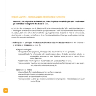 186
ManualdeFormação
UNIDADE LECTIVA C – ESPECIALIZAÇÕES DO CONCEITO DE MARKETING
1. Estabeleça um conjunto de recomendações para a criação de uma embalagem para chocolate em
pó destinado a um segmento dos 3 aos 15 anos.
As funções das embalagens são de dois tipos: técnicas e de comunicação. Sob o ponto de vista técnico
a embalagem teria de reunir características que permitissem o bom acondicionamento e conservação
do produto, bem como a fácil abertura e fecho seguro, por exemplo. Do ponto de vista da comunicação,
deveria ter cores alegres, eventualmente desenhos e outras características que as adequassem ao seg-
mento alvo a que se destinavam.
2. Refira quais os principais desafios relativamente a cada uma das características dos Serviços e
a forma de os ultrapassar no caso de:
A) Agência de Viagens
Intangibilidade: Ter fotografias, folhetos e outra documentação de boa qualidade.
Inseparabilidade: Ter informação sobre os clientes em bases de dados acessíveis a todos os
empregados, a fim de não fazer depender a relação com os clientes de um
único prestador.
Perecibilidade: Trabalhar preços diversificados em épocas de alta e de baixa.
Heterogeneidade: Trabalhar com companhias transportadoras, hotéis e operadores que garan-
tam uma uniformidade de prestação.
B) Consultório médico
Intangibilidade: Ter instalações que criem confiança e agrado.
Inseparabilidade: Possuir prestadores alternativos.
Perecibilidade: Ter sistema de marcações.
Heterogeneidade: Garantir que todos os prestadores (empregados e médicos) possuem igual
competência.
 