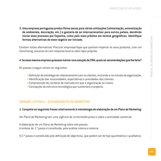 187
MANUALDEGESTÃODEMARKETING
3. Uma empresa portuguesa produz flores secas para várias utilizações (alimentação, aromatização
de ambientes, decoração, etc.) e gostaria de se internacionalizar para outros países, decidindo
iniciar esse processo por Espanha, como país mais próximo em termos geográficos. Identifique
formas alternativas de esse negócio ser iniciado.
Existem várias alternativas: Procurar empresas/lojas que queiram importar os seus produtos, criar um
franchising, associar-se com empresa local ou abrir lojas próprias.
4.SeessamesmaempresaquisessemontarumasoluçãodeCRM,quaisasrecomendaçõesquelhefaria?
Os passos a seguir seriam os seguintes:
• Definição da estratégia de relacionamento com os clientes, incluindo-a na missão da organização.
• Identificação das necessidades, expectativas e prioridades dos clientes.
• Compreensão do contexto de mercado em que a organização se insere.
• Concepção da estrutura tecnológica que sustentará o projecto.
UNIDADE LECTIVA D – O PLANEAMENTO DE MARKETING
1. CompleteasseguintesfrasesrelativamenteàmetodologiadeelaboraçãodeumPlanodeMarketing:
Um Plano de Marketing tem uma vigência de curto/médio prazo e cobre a actividade comercial.
A elaboração de um Plano de Marketing cobre oito passos.
A síntese do 1.º passo é constituída pela análise interna e externa.
O 2.º passo é constituído pela definição de objectivos, que podem ser de tipo quantitativo e qualitativo.
EXERCÍCIOS DE APLICAÇÃO
 
