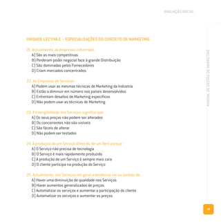 19
MANUALDEGESTÃODEMARKETING
UNIDADE LECTIVA C – ESPECIALIZAÇÕES DO CONCEITO DE MARKETING
21. Actualmente, as empresas industriais:
A) São as mais competitivas
B) Perderam poder negocial face à grande Distribuição
C) São dominadas pelos Fornecedores
D) Criam mercados concentrados
22. As Empresas de Serviços
A) Podem usar as mesmas técnicas de Marketing da Indústria
B) Estão a diminuir em número nos países desenvolvidos
C) Enfrentam desafios de Marketing específicos
D) Não podem usar as técnicas de Marketing
23. A Intangibilidade dos Serviços significa que:
A) Os seus preços não podem ser alterados
B) Os concorrentes não são visíveis
C) São fáceis de alterar
D) Não podem ser testados
24. A produção de um Serviço difere da de um Bem porque:
A) O Serviço não precisa de tecnologia
B) O Serviço é mais rapidamente produzido
C) A produção de um Serviço é sempre mais cara
D) O cliente participa na produção do Serviço
25. Actualmente, nos Serviços em geral a tendência vai no sentido de:
A) Haver uma diminuição de qualidade nos Serviços
B) Haver aumentos generalizados de preços
C) Automatizar os serviços e aumentar a participação do cliente
D) Automatizar os serviços e aumentar os preços
AVALIAÇÃO INICIAL
 