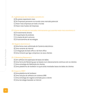 20
ManualdeFormação
26. A globalização dos mercados consiste em:
A) Os países exportarem mais
B) As Empresas pensarem no mundo como mercado potencial
C) Haver mais empresas em todo o mundo
D) Haver mais fusões de Empresas
27. A forma de entrada em mercados internacionais que acarreta maior risco económico é:
A) O investimento directo
B) A exportação de produtos
C) A criação de joint ventures
D) O licenciamento de tecnologias
28. Negócio electrónico é:
A) Uma forma mais sofisticada de Comércio electrónico
B) Uma variante da Internet
C) A integração do back office e do front office
D) Uma Intranet que liga a empresa e os seus clientes
29. O Marketing Relacional é:
A) Um software de exploração de bases de dados
B) Uma forma de Marketing que se baseia num relacionamento contínuo com os clientes
C) Uma estratégia de fidelização de clientes
D) Uma plataforma de hardware na qual estão instaladas bases de dados de clientes
30. O que é o CRM?
A) Uma plataforma de hardware
B) Uma solução de software em sistema UNIX
C) Uma estratégia de negócio orientada para o cliente
D) Uma tecnologia baseada na Internet
 