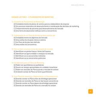 21
MANUALDEGESTÃODEMARKETING
UNIDADE LECTIVA D – O PLANEAMENTO DE MARKETING
31. O trabalho de Planeamento de Marketing é:
A) O estabelecimento de planos de carreira para os colaboradores da empresa
B) Um processo sistemático de desenvolvimento e coordenação das decisões de marketing
C) O desenvolvimento de parcerias para desenvolvimento de mercado
D) Uma forma de desenvolver defesas contra a concorrência
32. A elaboração de um Plano de Marketing deve começar por:
A) O estabelecimento de objectivos de mercado
B) Uma análise da situação interna e externa
C) Um Plano de Acções bem definido
D) Uma análise da concorrência
33. Para se fazer uma boa síntese da situação de mercado:
A) Identificam-se pontos fracos e fortes da Empresa
B) Identificam-se oportunidades e ameaças no mercado
C) Identificam-se os concorrentes indirectos
D) Identificam-se os concorrentes potenciais
34. Os objectivos para um Plano de Marketing:
A) Podem ser quantitativos ou qualitativos
B) Devem ser sempre apresentados em unidades monetárias
C) Podem ser excluídos do Plano quando o mercado for estável
D) Só devem constar do Plano se forem quantificáveis
35. Num Plano de marketing, a Segmentação e o Posicionamento:
A) Deverão constar no Plano antes da estratégia operacional
B) Deverão ser excluídos do Plano se não houver concorrência
C) Deverão constar no Plano depois da estratégia operacional
D) Deverão ser excluídos do Plano se o mercado for estável
AVALIAÇÃO INICIAL
 