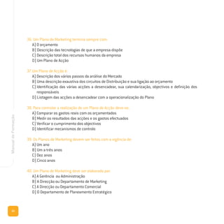 22
ManualdeFormação
36. Um Plano de Marketing termina sempre com:
A) O orçamento
B) Descrição das tecnologias de que a empresa dispõe
C) Descrição total dos recursos humanos da empresa
D) Um Plano de Acção
37. Um Plano de Acção é:
A) Descrição dos vários passos da análise do Mercado
B) Uma descrição exaustiva dos circuitos de Distribuição e sua ligação ao orçamento
C) Identificação das várias acções a desencadear, sua calendarização, objectivos e definição dos
responsáveis
D) Listagem das acções a desencadear com a operacionalização do Plano
38. Para controlar a realização de um Plano de Acção deve-se:
A) Comparar os gastos reais com os orçamentados
B) Medir os resultados das acções e os gastos efectuados
C) Verificar o cumprimento dos objectivos
D) Identificar mecanismos de controlo
39. Os Planos de Marketing devem ser feitos com a vigência de:
A) Um ano
B) Um a três anos
C) Dez anos
D) Cinco anos
40. Um Plano de Marketing deve ser elaborado por:
A) A Gerência ou Administração
B) A Direcção ou Departamento de Marketing
C) A Direcção ou Departamento Comercial
D) O Departamento de Planeamento Estratégico
 