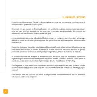 24
ManualdeFormação
3. UNIDADES LECTIVAS
A matéria considerada neste Manual está associada a um tema que tem tanto de complexo como de
indispensável: a gestão das Organizações.
O mercado em que operam as Organizações está em constante mudança, e essas mudanças elevam
cada vez mais os níveis de exigência das empresas e, com eles, as necessidades dos clientes, dos
accionistas, dos trabalhadores e da sociedade em geral.
A necessidade de implementar a Gestão de Marketing, quais as vantagens, que referenciais utilizar para
orientação, como fazê-lo, são apenas algumas das questões cujas respostas podem ser encontradas
neste Manual.
O objectivo final deste Manual é a satisfação dos Clientes das Organizações, pelo que é fundamental que
estes sejam auscultados, no sentido de identificar os seus requisitos em todo o processo de gestão,
permitindo a melhoria contínua do desempenho da Organização, através da melhoria de produto.
As unidades lectivas que a seguir se apresentam não têm como objectivo estabelecer os critérios
específicos para a melhoria do desempenho, mas antes abordar a temática de modo a criar linhas de
orientação para o desenvolvimento e implementação de uma eficaz Gestão de Marketing.
Cada Organização deve ser considerada um caso individualizado, devendo cada uma, de forma criativa,
encontrar as soluções que mais se adequem à sua realidade, tendo em conta a sua estratégia organi-
zacional.
Este manual pode ser utilizado por todas as Organizações independentemente da sua dimensão,
natureza ou sector em que operam.
 