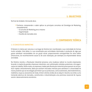 27
MANUALDEGESTÃODEMARKETING
1. OBJECTIVOS
No final da Unidade o formando deve:
• Conhecer, compreender e saber aplicar os principais conceitos da Estratégia de Marketing,
nomeadamente:
– O conceito de Marketing em si mesmo
– Segmentação
– Escolha de mercados alvo
2. COMPONENTE TEÓRICA
1. O CONCEITO DE MARKETING
O Homem é criativo por natureza e ao longo da História tem manifestado a sua criatividade de formas
muito variadas. Uma delas é a sua canalização para actividades destinadas à produção de algo que
possa satisfazer necessidades de um grupo social, proporcionando contrapartidas de vária ordem
(financeiras, de reconhecimento social ou de auto realização, por exemplo) ao empreendedor dessa
actividade.
Na História recente, a Revolução Industrial provocou uma mudança radical no mundo empresarial,
levando à criação de grandes empresas industriais, com sofisticados métodos produtivos e de organi-
zação do trabalho. Deste modo, as empresas criadas pela Revolução industrial preocupavam-se em pro-
duzir rápida e eficientemente, dado que existiam mercados imensos para satisfazer e a diversidade de
novos produtos que as tecnologias permitiam que se produzisse, como automóveis, electrodomésticos,
mobiliário, roupa ou acessórios de moda, tinham clientes ávidos de os adquirir. Assistiu-se então a uma
tremenda abertura de mercados, constituindo a industrialização uma premissa essencial de riqueza
social e desenvolvimento económico.
UNIDADE LECTIVA A
ESTRATÉGIAS DE MARKETING
 