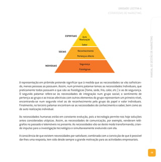 29
MANUALDEGESTÃODEMARKETING
UNIDADE LECTIVA A
ESTRATÉGIAS DE MARKETING
A representação em pirâmide pretende significar que à medida que as necessidades se vão sofistican-
do, menos pessoas as possuem. Assim, num primeiro patamar temos as necessidades Individuais, que
praticamente todos possuem e que são as fisiológicas (fome, sede, frio, calor, etc.) e as de segurança.
O segundo patamar refere-se às necessidades de integração num grupo social; o sentimento de
pertença ao grupo e as trocas afectivas com outros elementos do grupo representam um primeiro nível,
encontrando-se num segundo nível as de reconhecimento pelo grupo do papel e valor individuais.
Finalmente, no terceiro patamar encontram-se as necessidades de conhecimento e saber, bem como as
de auto realização individual.
As necessidades humanas estão em constante evolução, pois a tecnologia permite-nos hoje soluções
antes consideradas utópicas. Assim, as necessidades de comunicação, por exemplo, venderam telé-
grafos no passado e telemóveis no presente. As necessidades vão-se deste modo transformando, crian-
do impulso para a investigação tecnológica e simultaneamente evoluindo com ela.
A consciência de que existem necessidades por satisfazer, combinada com a convicção de que é possível
dar-lhes uma resposta, tem sido desde sempre a grande motivação para as actividades empresariais.
 