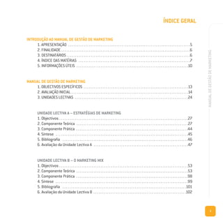 3
MANUALDEGESTÃODEMARKETING
ÍNDICE GERAL
INTRODUÇÃO AO MANUAL DE GESTÃO DE MARKETING
1. APRESENTAÇÃO . . . . . . . . . . . . . . . . . . . . . . . . . . . . . . . . . . . . . . . . . . . . . . . . . . . . . . . . . . . . . . . . . . . . . . .5
2. FINALIDADE . . . . . . . . . . . . . . . . . . . . . . . . . . . . . . . . . . . . . . . . . . . . . . . . . . . . . . . . . . . . . . . . . . . . . . . . . . .6
3. DESTINATÁRIOS . . . . . . . . . . . . . . . . . . . . . . . . . . . . . . . . . . . . . . . . . . . . . . . . . . . . . . . . . . . . . . . . . . . . . . . .6
4. ÍNDICE DAS MATÉRIAS . . . . . . . . . . . . . . . . . . . . . . . . . . . . . . . . . . . . . . . . . . . . . . . . . . . . . . . . . . . . . . . . .7
5. INFORMAÇÕES ÚTEIS . . . . . . . . . . . . . . . . . . . . . . . . . . . . . . . . . . . . . . . . . . . . . . . . . . . . . . . . . . . . . . . . .10
MANUAL DE GESTÃO DE MARKETING
1. OBJECTIVOS ESPECÍFICOS . . . . . . . . . . . . . . . . . . . . . . . . . . . . . . . . . . . . . . . . . . . . . . . . . . . . . . . . . . . . .13
2. AVALIAÇÃO INICIAL . . . . . . . . . . . . . . . . . . . . . . . . . . . . . . . . . . . . . . . . . . . . . . . . . . . . . . . . . . . . . . . . . . . .14
3. UNIDADES LECTIVAS . . . . . . . . . . . . . . . . . . . . . . . . . . . . . . . . . . . . . . . . . . . . . . . . . . . . . . . . . . . . . . . . . .24
UNIDADE LECTIVA A – ESTRATÉGIAS DE MARKETING
1. Objectivos . . . . . . . . . . . . . . . . . . . . . . . . . . . . . . . . . . . . . . . . . . . . . . . . . . . . . . . . . . . . . . . . . . . . . . . . . . .27
2. Componente Teórica . . . . . . . . . . . . . . . . . . . . . . . . . . . . . . . . . . . . . . . . . . . . . . . . . . . . . . . . . . . . . . . . .27
3. Componente Prática . . . . . . . . . . . . . . . . . . . . . . . . . . . . . . . . . . . . . . . . . . . . . . . . . . . . . . . . . . . . . . . . .44
4. Síntese . . . . . . . . . . . . . . . . . . . . . . . . . . . . . . . . . . . . . . . . . . . . . . . . . . . . . . . . . . . . . . . . . . . . . . . . . . . . .45
5. Bibliografia . . . . . . . . . . . . . . . . . . . . . . . . . . . . . . . . . . . . . . . . . . . . . . . . . . . . . . . . . . . . . . . . . . . . . . . . .46
6. Avaliação da Unidade Lectiva A . . . . . . . . . . . . . . . . . . . . . . . . . . . . . . . . . . . . . . . . . . . . . . . . . . . . . . .47
UNIDADE LECTIVA B – O MARKETING MIX
1. Objectivos . . . . . . . . . . . . . . . . . . . . . . . . . . . . . . . . . . . . . . . . . . . . . . . . . . . . . . . . . . . . . . . . . . . . . . . . . . .53
2. Componente Teórica . . . . . . . . . . . . . . . . . . . . . . . . . . . . . . . . . . . . . . . . . . . . . . . . . . . . . . . . . . . . . . . . .53
3. Componente Prática . . . . . . . . . . . . . . . . . . . . . . . . . . . . . . . . . . . . . . . . . . . . . . . . . . . . . . . . . . . . . . . . .98
4. Síntese . . . . . . . . . . . . . . . . . . . . . . . . . . . . . . . . . . . . . . . . . . . . . . . . . . . . . . . . . . . . . . . . . . . . . . . . . . . . .99
5. Bibliografia . . . . . . . . . . . . . . . . . . . . . . . . . . . . . . . . . . . . . . . . . . . . . . . . . . . . . . . . . . . . . . . . . . . . . . . .101
6. Avaliação da Unidade Lectiva B . . . . . . . . . . . . . . . . . . . . . . . . . . . . . . . . . . . . . . . . . . . . . . . . . . . . . .102
 